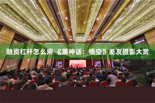 融资杠杆怎么用 《黑神话：悟空》差友摄影大赏