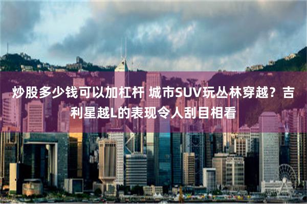炒股多少钱可以加杠杆 城市SUV玩丛林穿越？吉利星越L的表现令人刮目相看