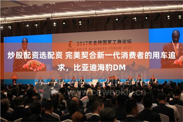 炒股配资选配资 完美契合新一代消费者的用车追求，比亚迪海豹DM