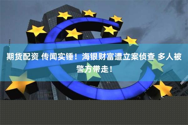 期货配资 传闻实锤！海银财富遭立案侦查 多人被警方带走！