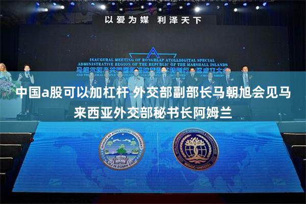中国a股可以加杠杆 外交部副部长马朝旭会见马来西亚外交部秘书长阿姆兰