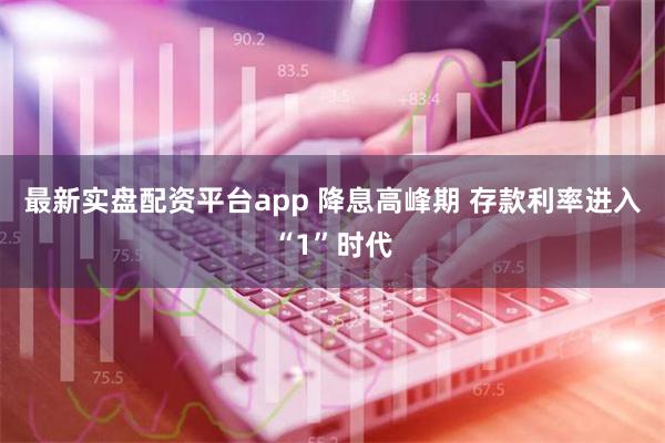 最新实盘配资平台app 降息高峰期 存款利率进入“1”时代