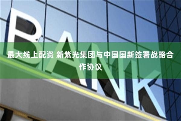 最大线上配资 新紫光集团与中国国新签署战略合作协议