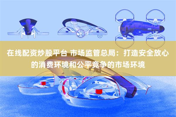 在线配资炒股平台 市场监管总局：打造安全放心的消费环境和公平竞争的市场环境