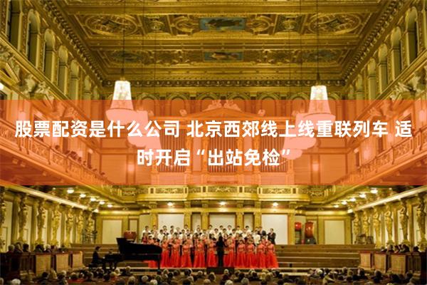 股票配资是什么公司 北京西郊线上线重联列车 适时开启“出站免检”