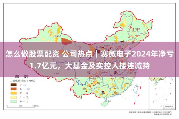 怎么做股票配资 公司热点｜赛微电子2024年净亏1.7亿元，大基金及实控人接连减持