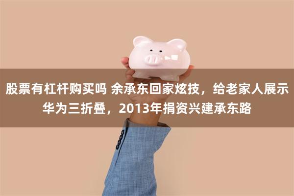 股票有杠杆购买吗 余承东回家炫技，给老家人展示华为三折叠，2013年捐资兴建承东路