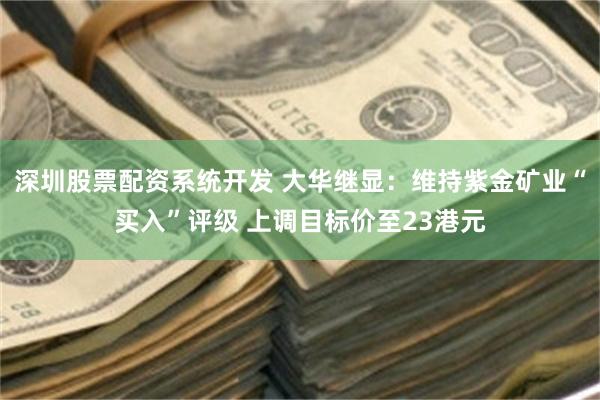 深圳股票配资系统开发 大华继显：维持紫金矿业“买入”评级 上调目标价至23港元