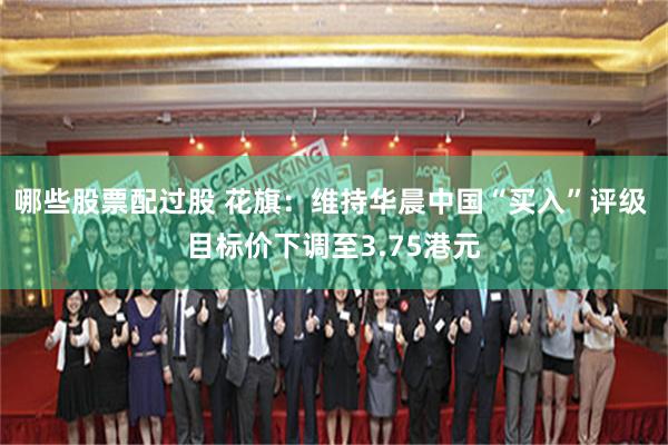 哪些股票配过股 花旗：维持华晨中国“买入”评级 目标价下调至3.75港元