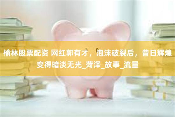 榆林股票配资 网红郭有才，泡沫破裂后，昔日辉煌变得暗淡无光_菏泽_故事_流量