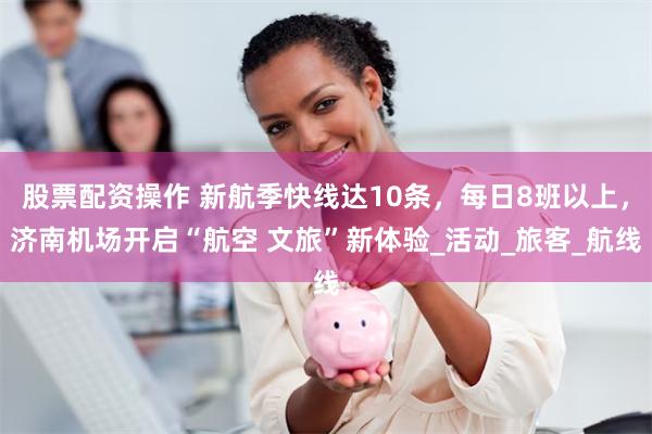 股票配资操作 新航季快线达10条，每日8班以上，济南机场开启“航空 文旅”新体验_活动_旅客_航线