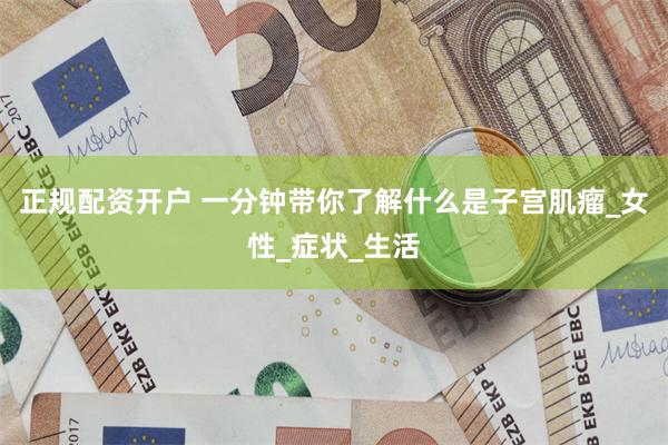 正规配资开户 一分钟带你了解什么是子宫肌瘤_女性_症状_生活
