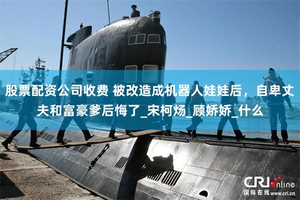 股票配资公司收费 被改造成机器人娃娃后，自卑丈夫和富豪爹后悔了_宋柯炀_顾娇娇_什么