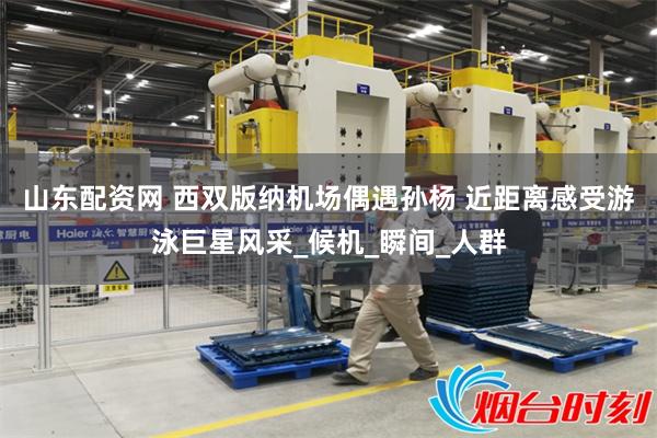 山东配资网 西双版纳机场偶遇孙杨 近距离感受游泳巨星风采_候机_瞬间_人群