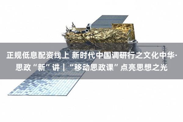 正规低息配资线上 新时代中国调研行之文化中华·思政“新”讲｜“移动思政课”点亮思想之光