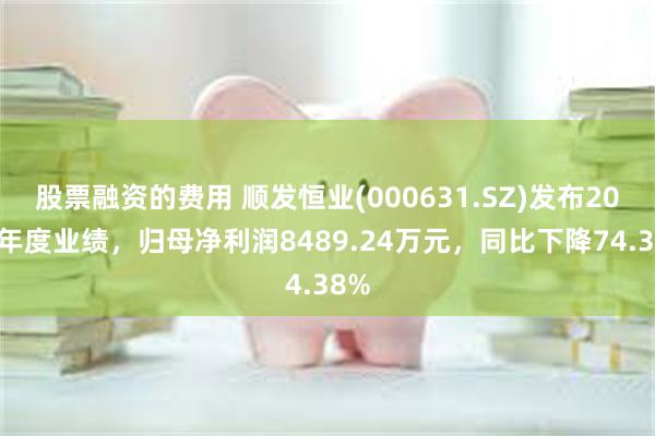 股票融资的费用 顺发恒业(000631.SZ)发布2024年度业绩，归母净利润8489.24万元，同比下降74.38%
