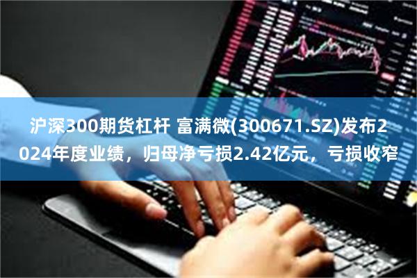 沪深300期货杠杆 富满微(300671.SZ)发布2024年度业绩，归母净亏损2.42亿元，亏损收窄