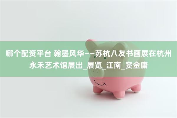 哪个配资平台 翰墨风华——苏杭八友书画展在杭州永禾艺术馆展出_展览_江南_窦金庸