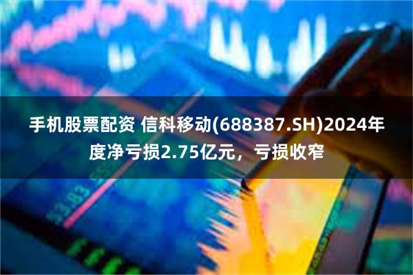 手机股票配资 信科移动(688387.SH)2024年度净亏损2.75亿元，亏损收窄
