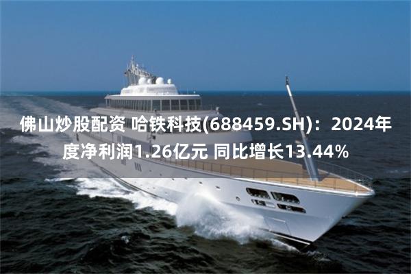 佛山炒股配资 哈铁科技(688459.SH)：2024年度净利润1.26亿元 同比增长13.44%