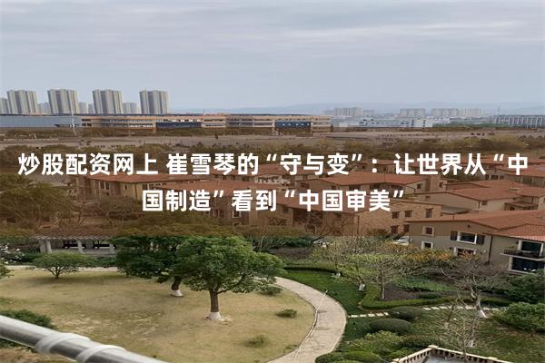 炒股配资网上 崔雪琴的“守与变”：让世界从“中国制造”看到“中国审美”