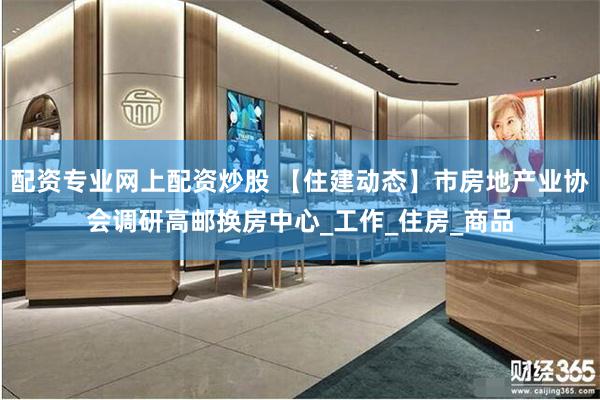 配资专业网上配资炒股 【住建动态】市房地产业协会调研高邮换房中心_工作_住房_商品