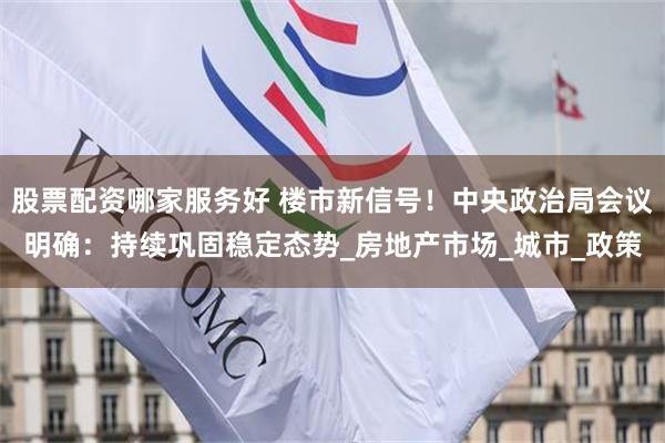 股票配资哪家服务好 楼市新信号！中央政治局会议明确：持续巩固稳定态势_房地产市场_城市_政策