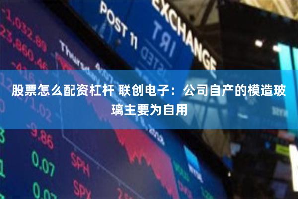 股票怎么配资杠杆 联创电子：公司自产的模造玻璃主要为自用