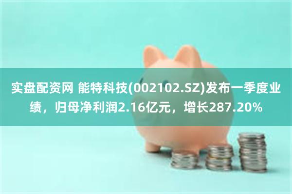 实盘配资网 能特科技(002102.SZ)发布一季度业绩，归母净利润2.16亿元，增长287.20%