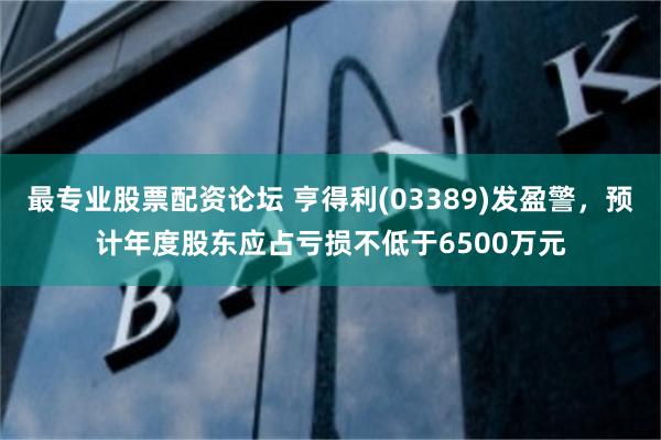 最专业股票配资论坛 亨得利(03389)发盈警，预计年度股东应占亏损不低于6500万元