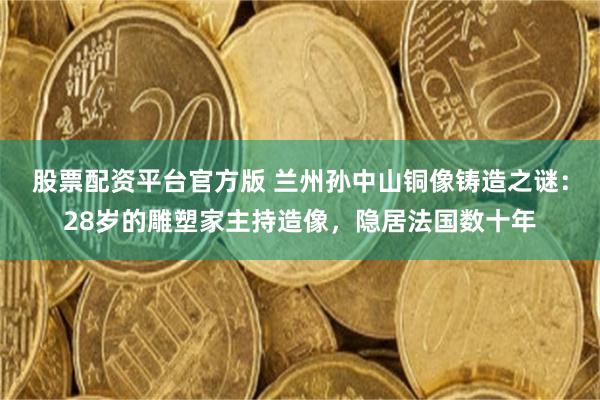 股票配资平台官方版 兰州孙中山铜像铸造之谜：28岁的雕塑家主持造像，隐居法国数十年