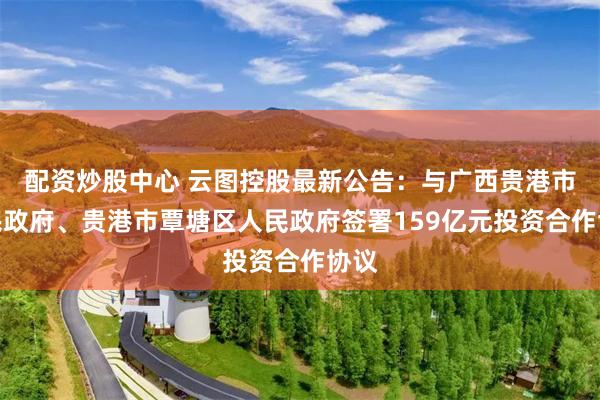 配资炒股中心 云图控股最新公告：与广西贵港市人民政府、贵港市覃塘区人民政府签署159亿元投资合作协议