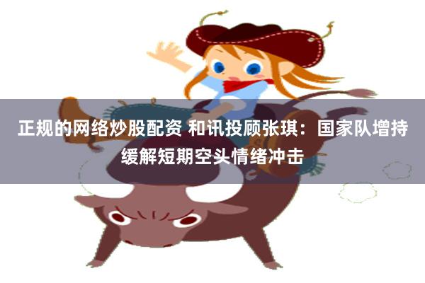 正规的网络炒股配资 和讯投顾张琪：国家队增持缓解短期空头情绪冲击