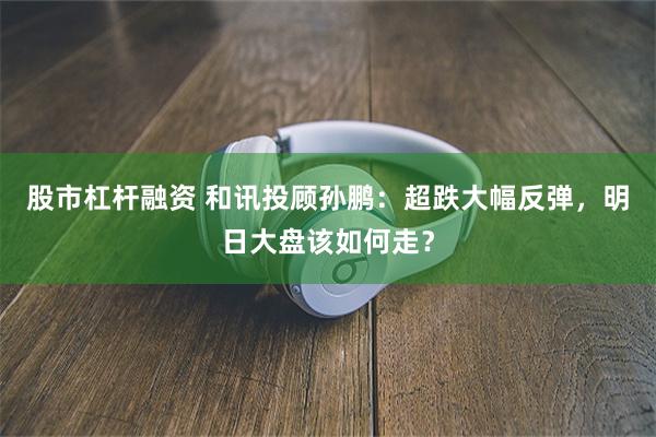 股市杠杆融资 和讯投顾孙鹏：超跌大幅反弹，明日大盘该如何走？