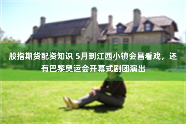 股指期货配资知识 5月到江西小镇会昌看戏，还有巴黎奥运会开幕式剧团演出