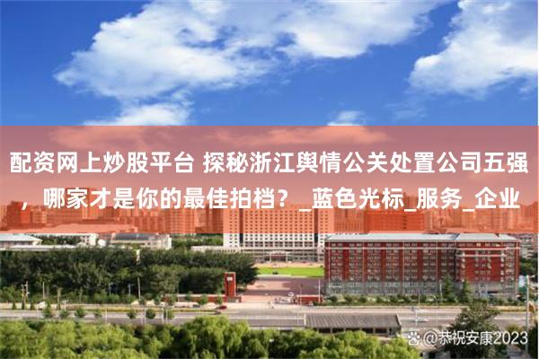 配资网上炒股平台 探秘浙江舆情公关处置公司五强，哪家才是你的最佳拍档？_蓝色光标_服务_企业