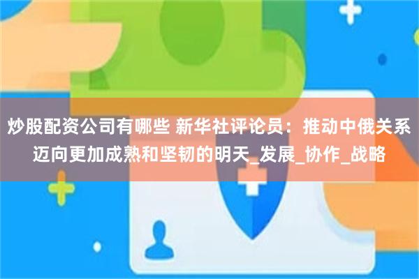 炒股配资公司有哪些 新华社评论员：推动中俄关系迈向更加成熟和坚韧的明天_发展_协作_战略