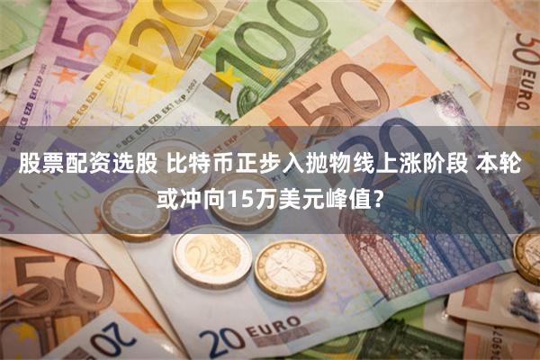 股票配资选股 比特币正步入抛物线上涨阶段 本轮或冲向15万美元峰值？