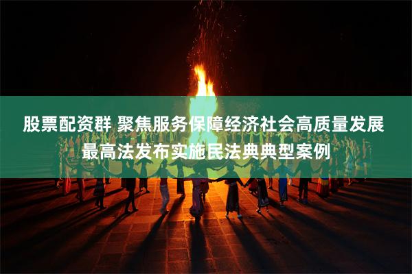 股票配资群 聚焦服务保障经济社会高质量发展 最高法发布实施民法典典型案例