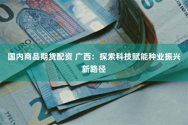 国内商品期货配资 广西：探索科技赋能种业振兴新路径