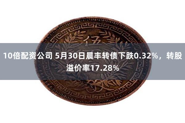 10倍配资公司 5月30日晨丰转债下跌0.32%，转股溢价率17.28%