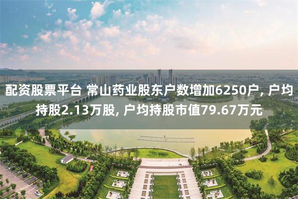 配资股票平台 常山药业股东户数增加6250户, 户均持股2.13万股, 户均持股市值79.67万元