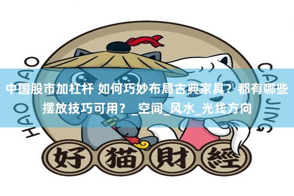 中国股市加杠杆 如何巧妙布局古典家具？都有哪些摆放技巧可用？_空间_风水_光线方向