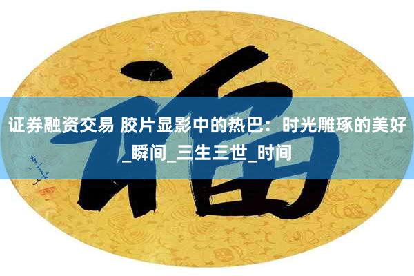 证券融资交易 胶片显影中的热巴：时光雕琢的美好_瞬间_三生三世_时间