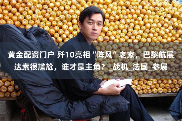 黄金配资门户 歼10亮相“阵风”老家，巴黎航展达索很尴尬，谁才是主角？_战机_法国_参展