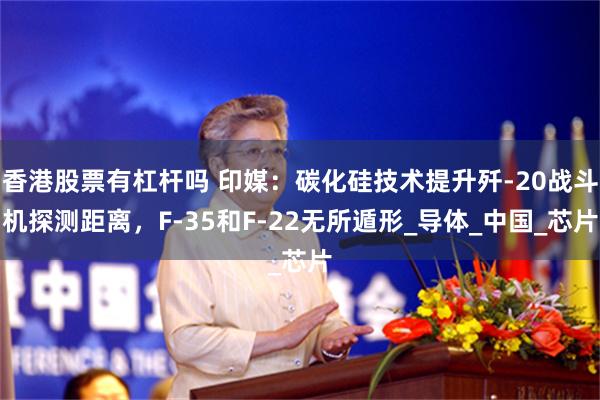 香港股票有杠杆吗 印媒：碳化硅技术提升歼-20战斗机探测距离，F-35和F-22无所遁形_导体_中国_芯片