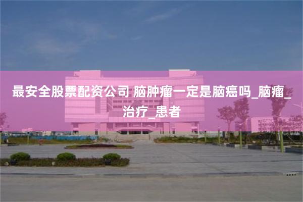 最安全股票配资公司 脑肿瘤一定是脑癌吗_脑瘤_治疗_患者