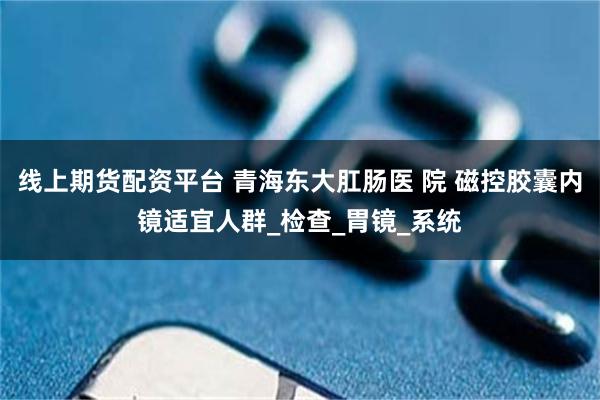 线上期货配资平台 青海东大肛肠医 院 磁控胶囊内镜适宜人群_检查_胃镜_系统