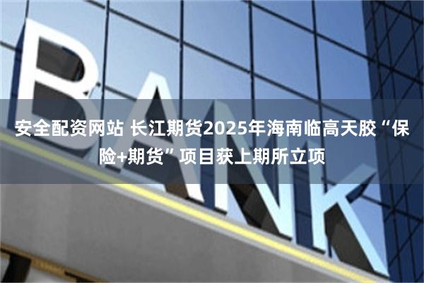 安全配资网站 长江期货2025年海南临高天胶“保险+期货”项目获上期所立项