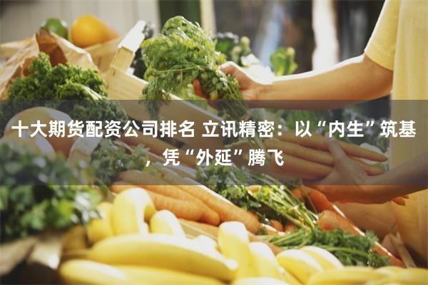 十大期货配资公司排名 立讯精密：以“内生”筑基，凭“外延”腾飞
